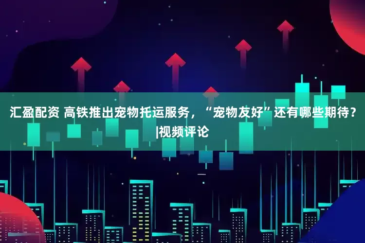 汇盈配资 高铁推出宠物托运服务，“宠物友好”还有哪些期待？|视频评论
