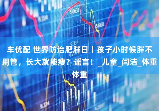 车优配 世界防治肥胖日丨孩子小时候胖不用管，长大就能瘦？谣言！_儿童_闫洁_体重