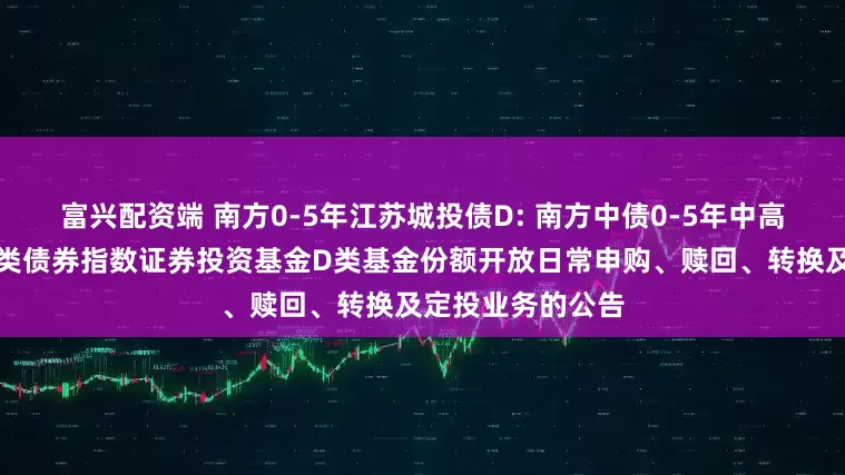 富兴配资端 南方0-5年江苏城投债D: 南方中债0-5年中高等级江苏省城投类债券指数证券投资基金D类基金份额开放日常申购、赎回、转换及定投业务的公告