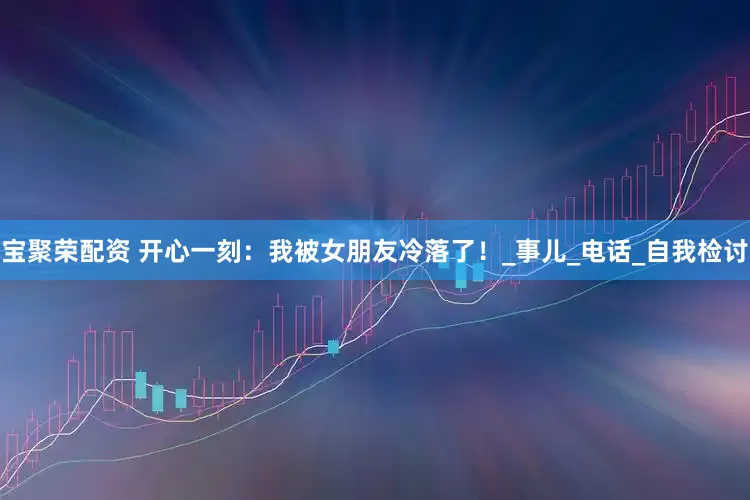 宝聚荣配资 开心一刻：我被女朋友冷落了！_事儿_电话_自我检讨