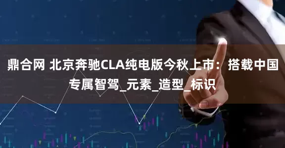 鼎合网 北京奔驰CLA纯电版今秋上市：搭载中国专属智驾_元素_造型_标识