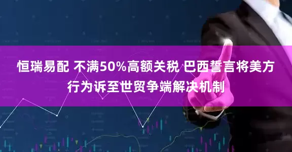 恒瑞易配 不满50%高额关税 巴西誓言将美方行为诉至世贸争端解决机制