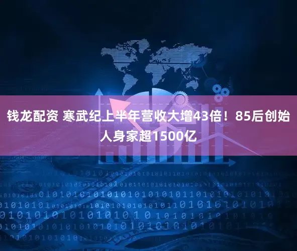 钱龙配资 寒武纪上半年营收大增43倍！85后创始人身家超1500亿