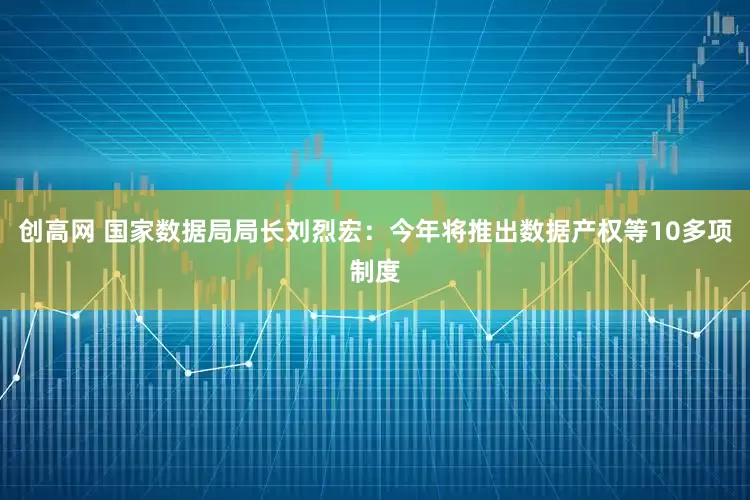 创高网 国家数据局局长刘烈宏：今年将推出数据产权等10多项制度