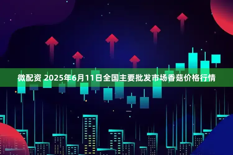 微配资 2025年6月11日全国主要批发市场香菇价格行情