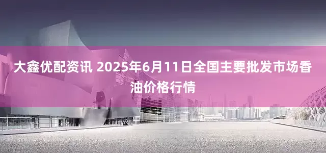 大鑫优配资讯 2025年6月11日全国主要批发市场香油价格行情