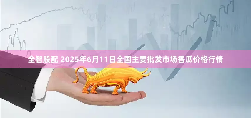全智股配 2025年6月11日全国主要批发市场香瓜价格行情