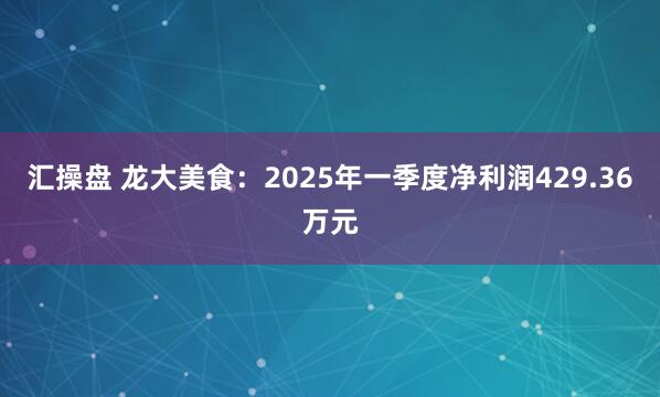 汇操盘 龙大美食：2025年一季度净利润429.36万元