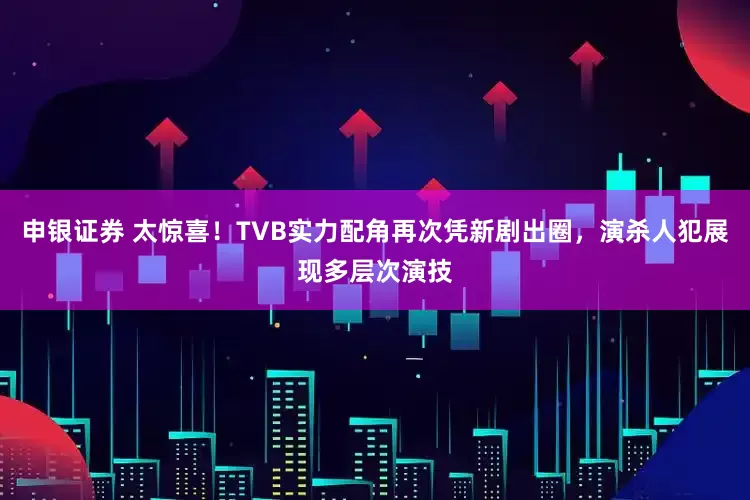 申银证券 太惊喜！TVB实力配角再次凭新剧出圈，演杀人犯展现多层次演技