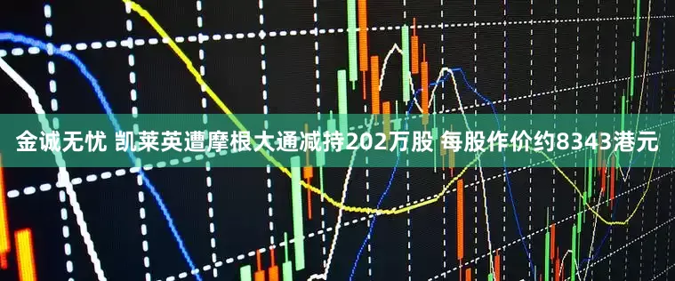 金诚无忧 凯莱英遭摩根大通减持202万股 每股作价约8343港元