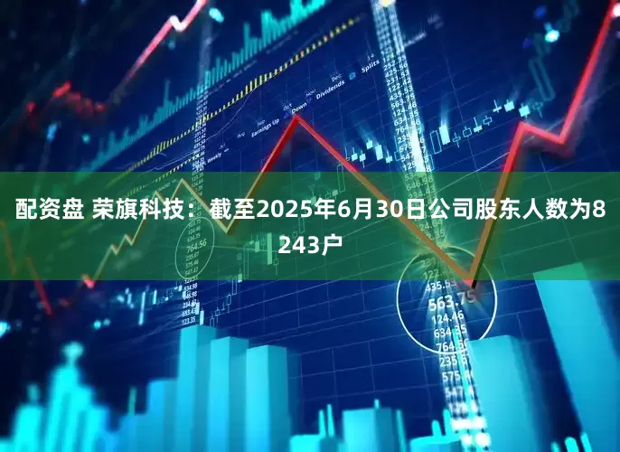 配资盘 荣旗科技：截至2025年6月30日公司股东人数为8243户